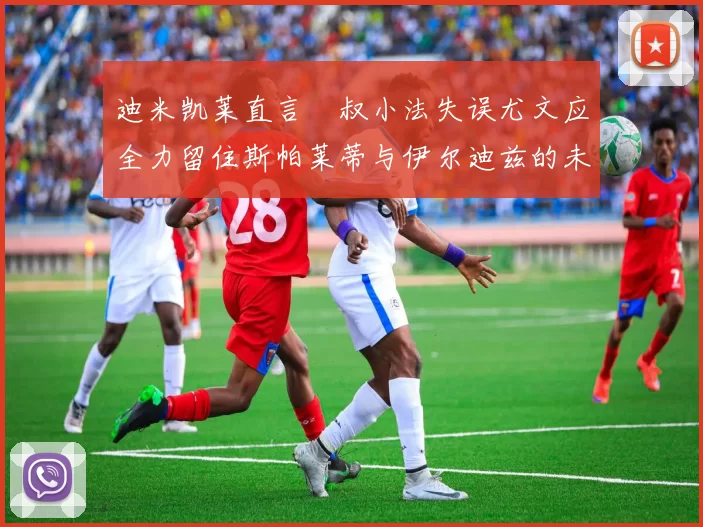 迪米凯莱直言囧叔小法失误尤文应全力留住斯帕莱蒂与伊尔迪兹的未来分析