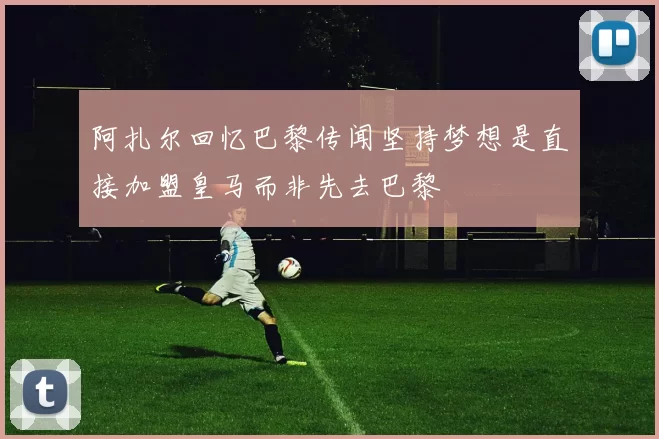 阿扎尔回忆巴黎传闻坚持梦想是直接加盟皇马而非先去巴黎