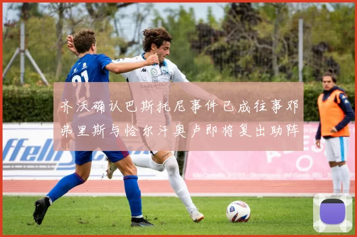 齐沃确认巴斯托尼事件已成往事邓弗里斯与恰尔汗奥卢即将复出助阵