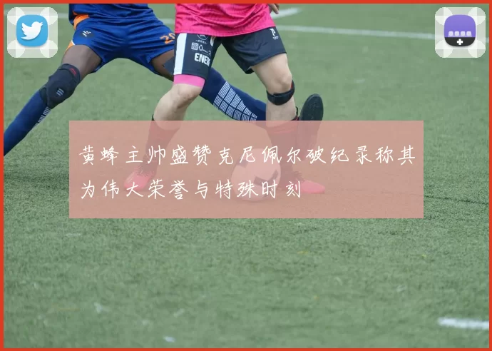 黄蜂主帅盛赞克尼佩尔破纪录称其为伟大荣誉与特殊时刻