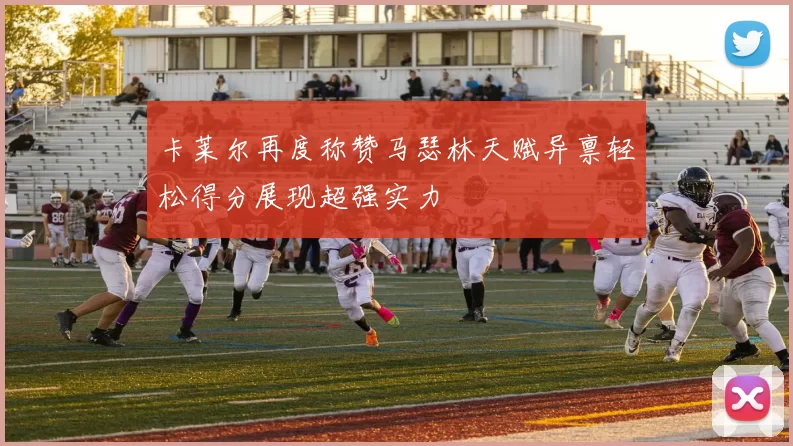 卡莱尔再度称赞马瑟林天赋异禀轻松得分展现超强实力