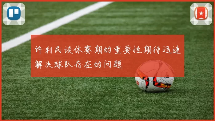 许利民谈休赛期的重要性期待迅速解决球队存在的问题