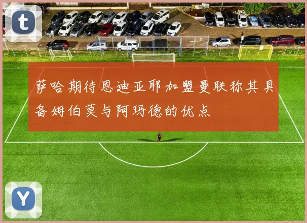萨哈期待恩迪亚耶加盟曼联称其具备姆伯莫与阿玛德的优点