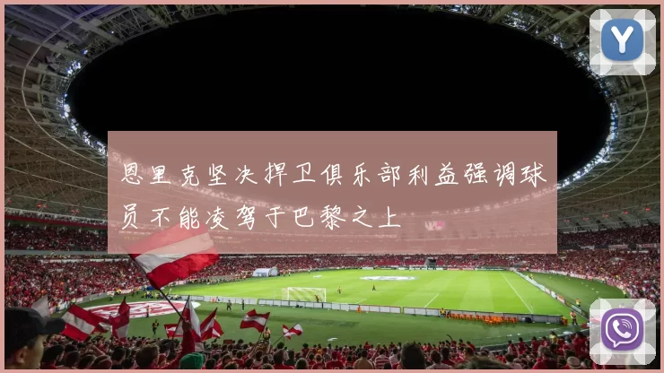 恩里克坚决捍卫俱乐部利益强调球员不能凌驾于巴黎之上