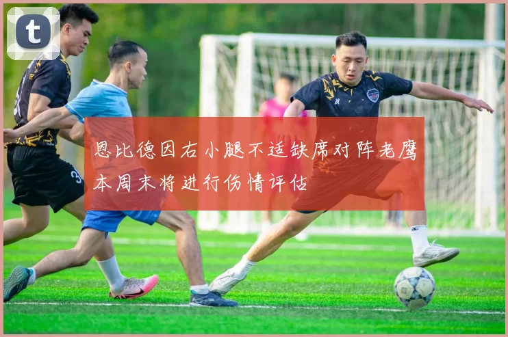 恩比德因右小腿不适缺席对阵老鹰本周末将进行伤情评估