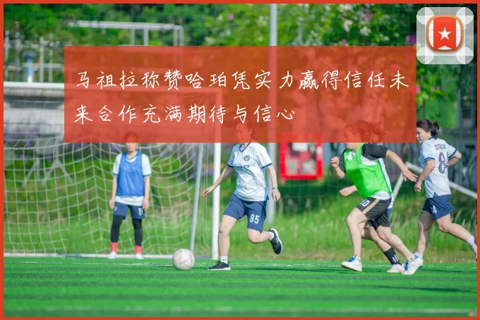 马祖拉称赞哈珀凭实力赢得信任未来合作充满期待与信心