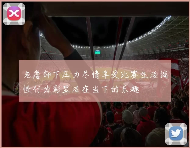 老詹卸下压力尽情享受比赛生活搞怪行为彰显活在当下的乐趣