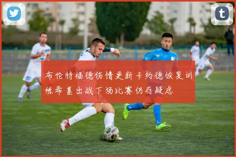 布伦特福德伤情更新卡约德恢复训练希基出战下场比赛仍存疑虑