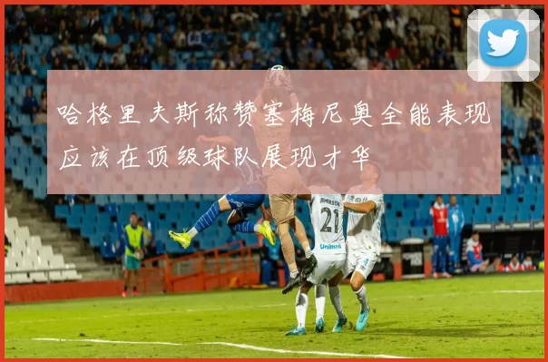 哈格里夫斯称赞塞梅尼奥全能表现应该在顶级球队展现才华