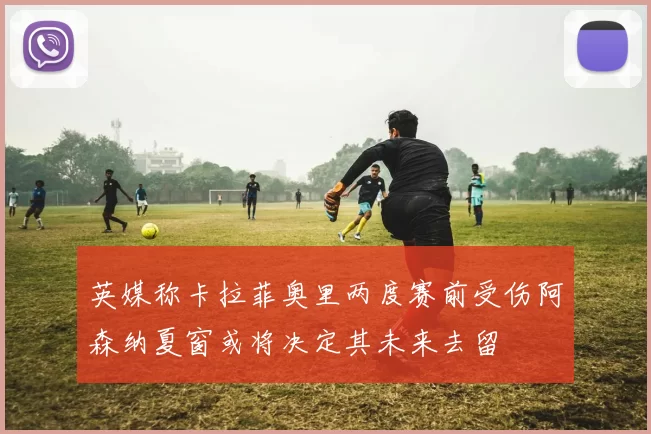 英媒称卡拉菲奥里两度赛前受伤阿森纳夏窗或将决定其未来去留