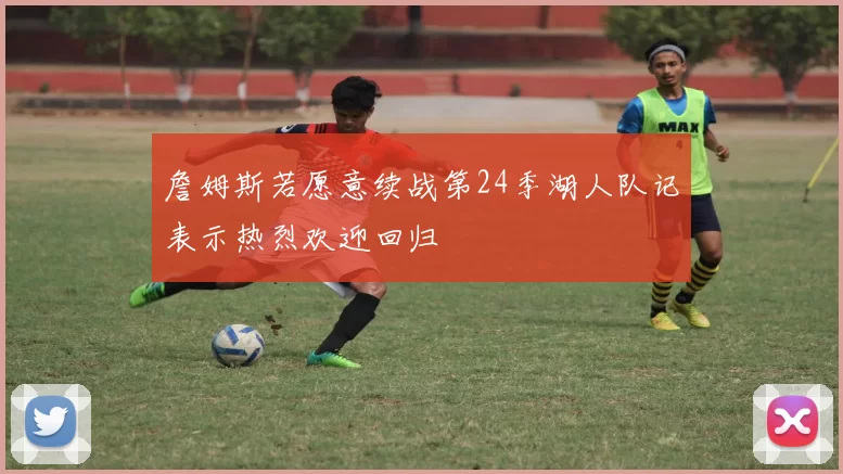 詹姆斯若愿意续战第24季湖人队记表示热烈欢迎回归