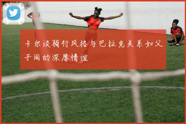 卡尔谈骑行风格与巴拉克关系如父子间的深厚情谊