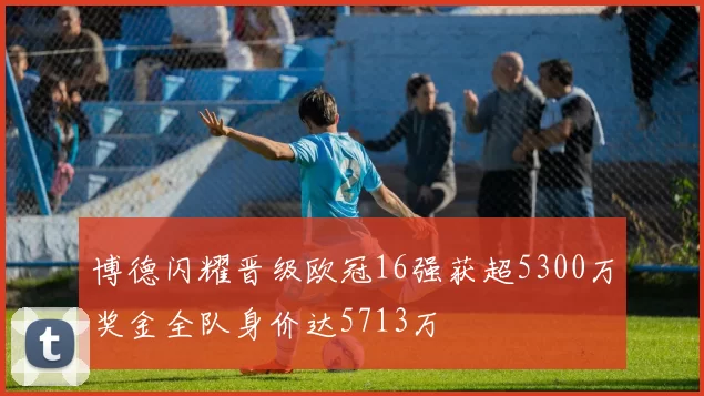 博德闪耀晋级欧冠16强获超5300万奖金全队身价达5713万