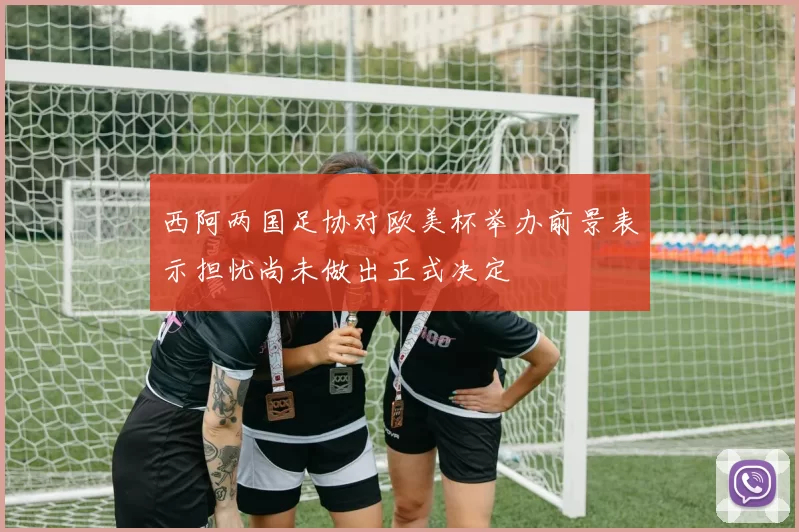 西阿两国足协对欧美杯举办前景表示担忧尚未做出正式决定