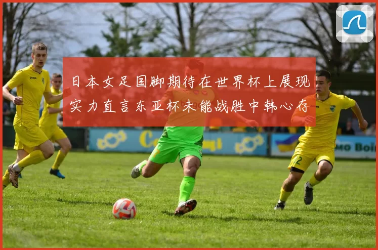 日本女足国脚期待在世界杯上展现实力直言东亚杯未能战胜中韩心存不甘
