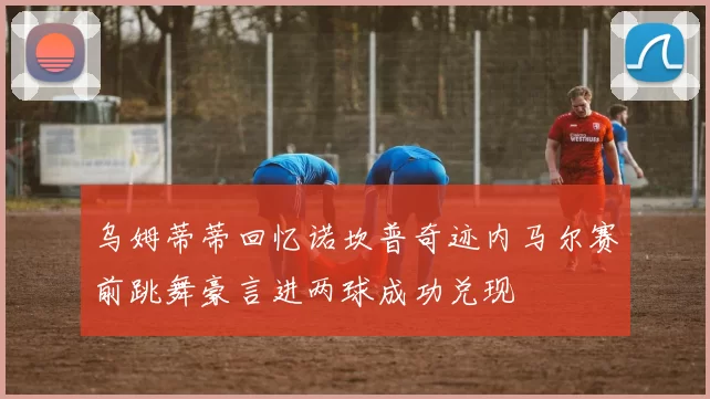 乌姆蒂蒂回忆诺坎普奇迹内马尔赛前跳舞豪言进两球成功兑现
