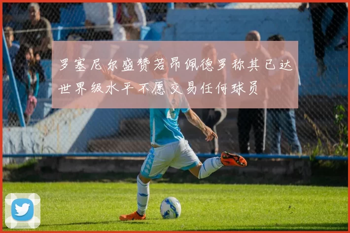 罗塞尼尔盛赞若昂佩德罗称其已达世界级水平不愿交易任何球员
