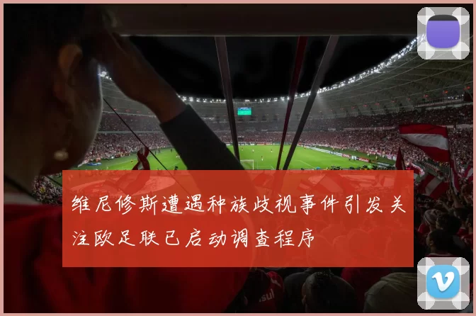 维尼修斯遭遇种族歧视事件引发关注欧足联已启动调查程序