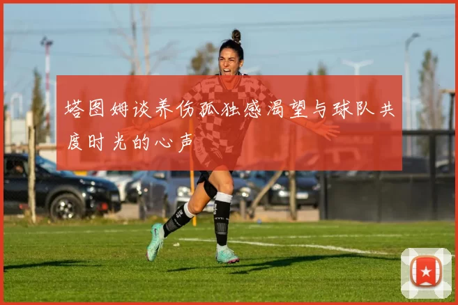 塔图姆谈养伤孤独感渴望与球队共度时光的心声