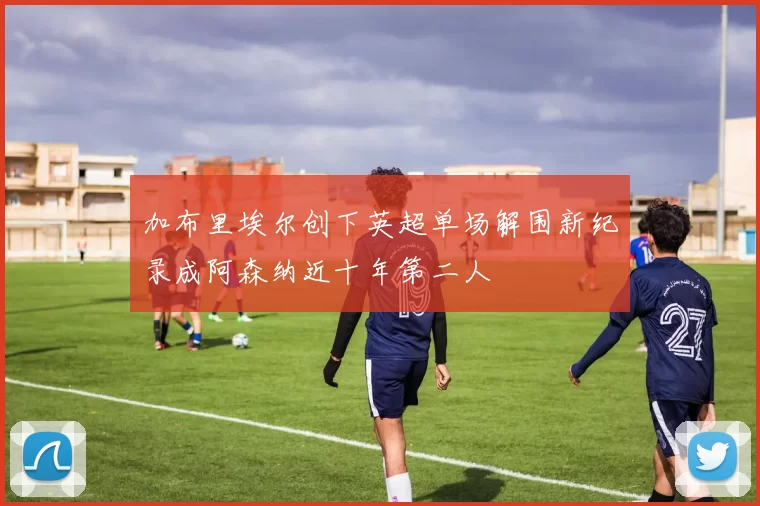 加布里埃尔创下英超单场解围新纪录成阿森纳近十年第二人