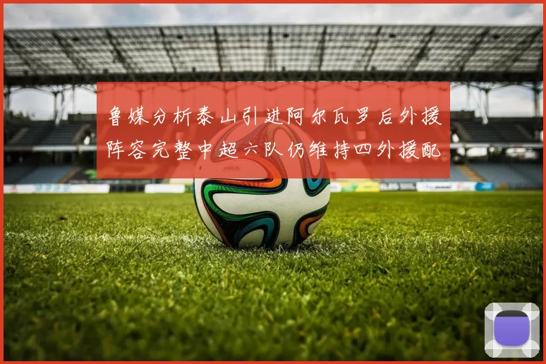 鲁媒分析泰山引进阿尔瓦罗后外援阵容完整中超六队仍维持四外援配置