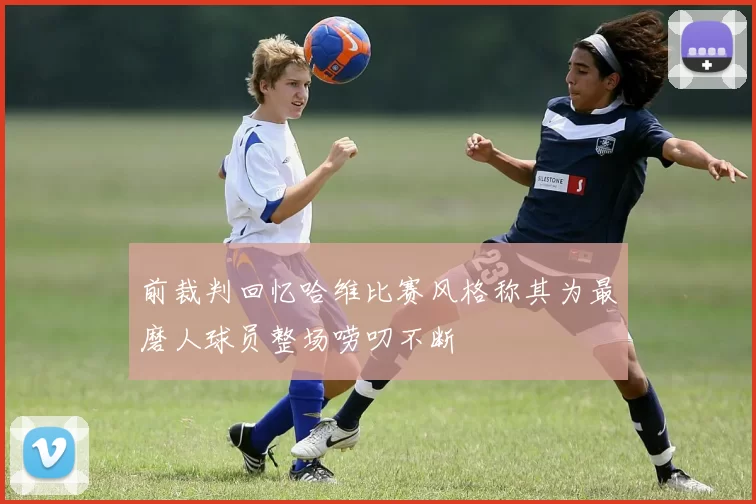 前裁判回忆哈维比赛风格称其为最磨人球员整场唠叨不断