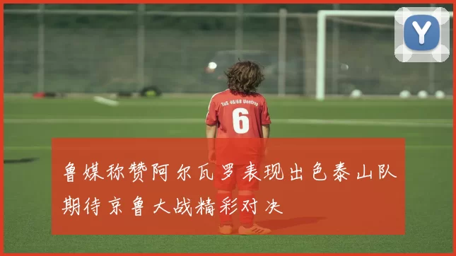 鲁媒称赞阿尔瓦罗表现出色泰山队期待京鲁大战精彩对决