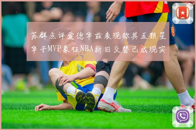 苏群点评爱德华兹表现称其五颗星华子MVP象征NBA新旧交替已成现实