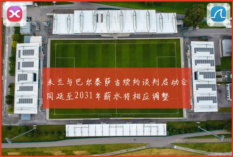 米兰与巴尔泰萨吉续约谈判启动合同延至2031年薪水将相应调整
