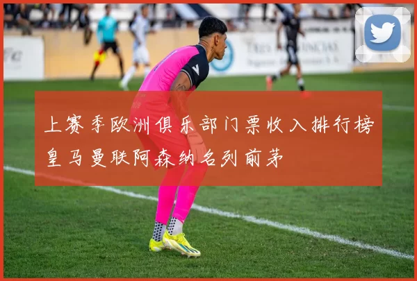 上赛季欧洲俱乐部门票收入排行榜皇马曼联阿森纳名列前茅