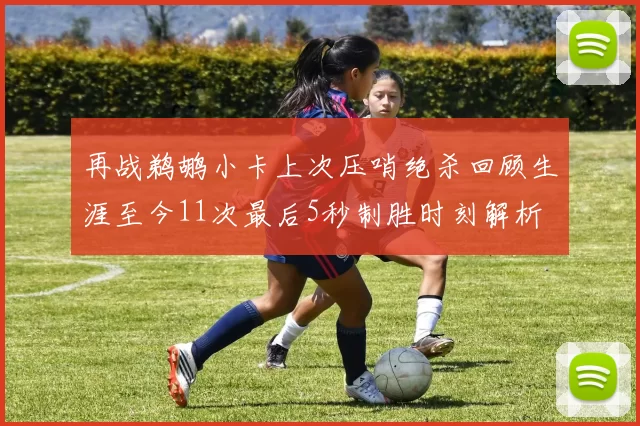 再战鹈鹕小卡上次压哨绝杀回顾生涯至今11次最后5秒制胜时刻解析