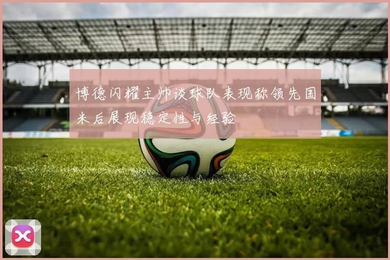 博德闪耀主帅谈球队表现称领先国米后展现稳定性与经验