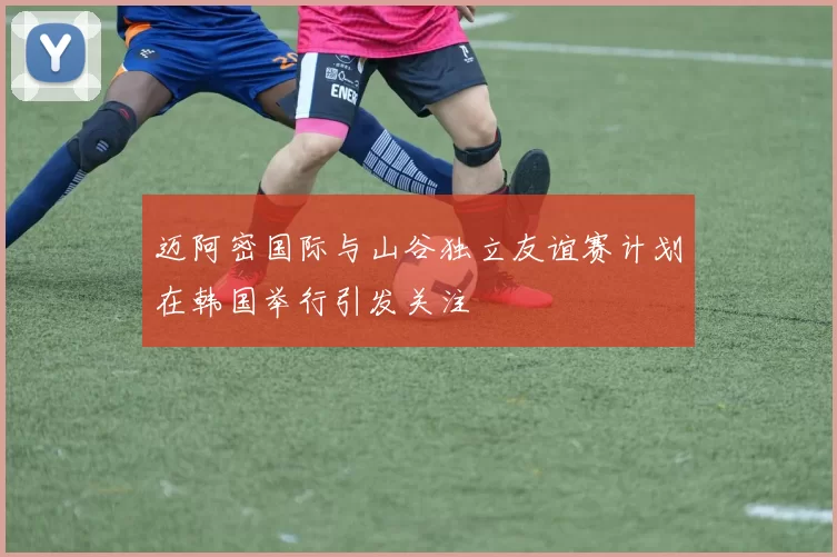 迈阿密国际与山谷独立友谊赛计划在韩国举行引发关注