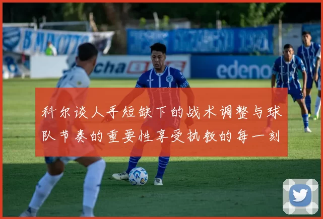 科尔谈人手短缺下的战术调整与球队节奏的重要性享受执教的每一刻