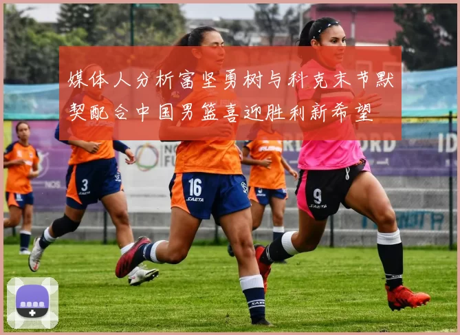 媒体人分析富坚勇树与科克末节默契配合中国男篮喜迎胜利新希望