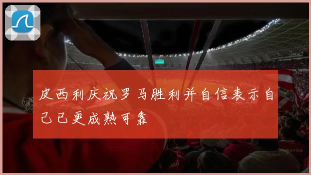皮西利庆祝罗马胜利并自信表示自己已更成熟可靠