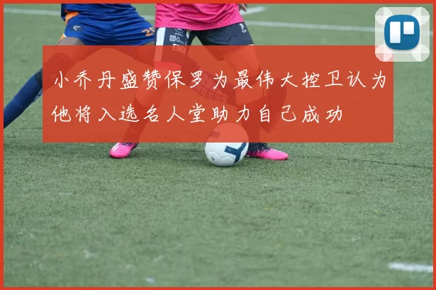 小乔丹盛赞保罗为最伟大控卫认为他将入选名人堂助力自己成功
