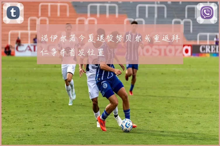诺伊尔若今夏退役努贝尔或重返拜仁争夺首发位置
