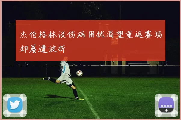 杰伦格林谈伤病困扰渴望重返赛场却屡遭波折