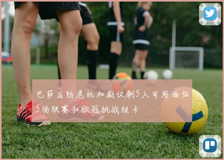 巴萨后防危机加剧仅剩5人可用面临5场联赛和欧冠挑战纽卡